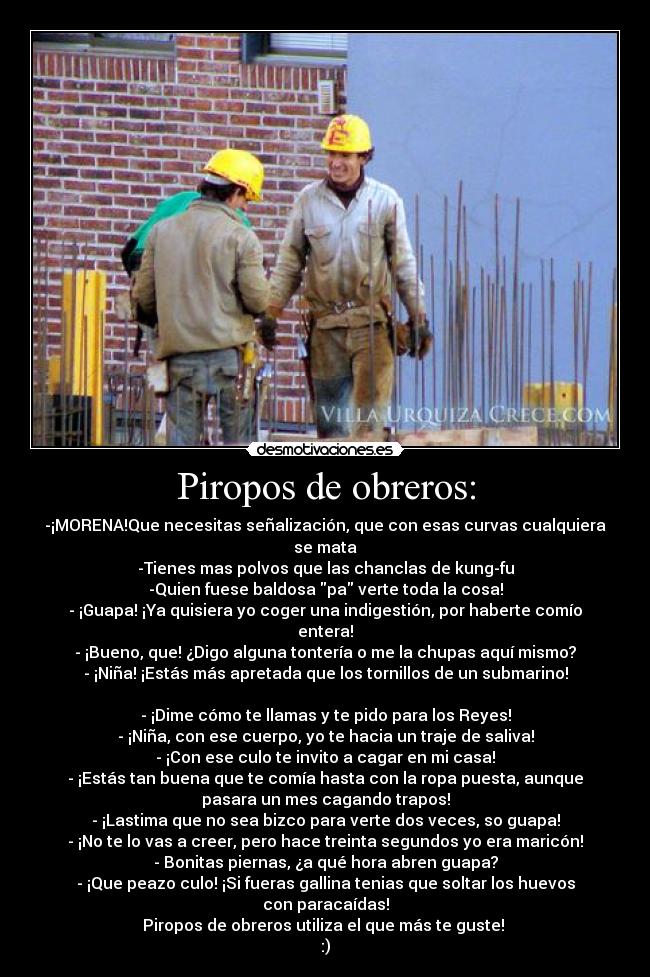 Piropos de obreros: - -¡MORENA!Que necesitas señalización, que con esas curvas cualquiera
se mata
-Tienes mas polvos que las chanclas de kung-fu
-Quien fuese baldosa pa verte toda la cosa!
- ¡Guapa! ¡Ya quisiera yo coger una indigestión, por haberte comío
entera!
- ¡Bueno, que! ¿Digo alguna tontería o me la chupas aquí mismo?
- ¡Niña! ¡Estás más apretada que los tornillos de un submarino!
- ¡Dime cómo te llamas y te pido para los Reyes!
- ¡Niña, con ese cuerpo, yo te hacia un traje de saliva!
- ¡Con ese culo te invito a cagar en mi casa!
- ¡Estás tan buena que te comía hasta con la ropa puesta, aunque
pasara un mes cagando trapos!
- ¡Lastima que no sea bizco para verte dos veces, so guapa!
- ¡No te lo vas a creer, pero hace treinta segundos yo era maricón!
- Bonitas piernas, ¿a qué hora abren guapa?
- ¡Que peazo culo! ¡Si fueras gallina tenias que soltar los huevos
con paracaídas!
Piropos de obreros utiliza el que más te guste!
:)