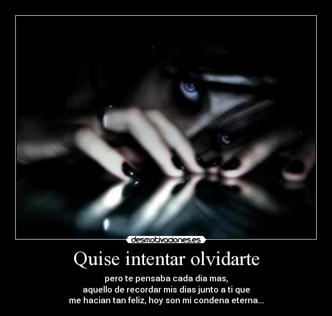 Quise intentar olvidarte - pero te pensaba cada dia mas,
aquello de recordar mis dias junto a ti que
me hacian tan feliz, hoy son mi condena eterna...