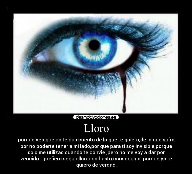 Lloro - porque veo que no te das cuenta de lo que te quiero,de lo que sufro
por no poderte tener a mi lado,por que para ti soy invisible,porque
solo me utilizas cuando te convie ,pero no me voy a dar por
vencida....prefiero seguir llorando hasta conseguirlo. porque yo te
quiero de verdad.