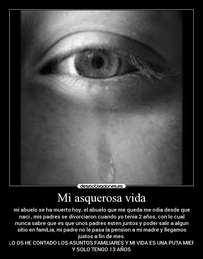 Mi asquerosa vida - mi abuelo se ha muerto hoy, el abuelo que me queda me odia desde que
naci , mis padres se divorciaron cuando yo tenia 2 años, con lo cual
nunca sabre que es que unos padres esten juntos y poder salir a algun
sitio en famiLia, mi padre no le pasa la pension a mi madre y llegamos
justos a fin de mes.
SOLO OS HE CONTADO LOS ASUNTOS FAMILIARES Y MI VIDA ES UNA PUTA MIERDA
Y SOLO TENGO 13 AÑOS