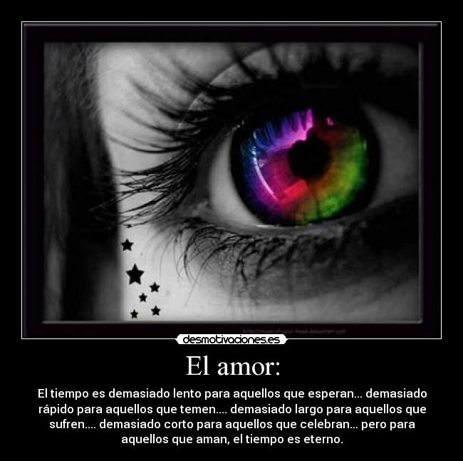 El amor: - El tiempo es demasiado lento para aquellos que esperan... demasiado
rápido para aquellos que temen.... demasiado largo para aquellos que
sufren.... demasiado corto para aquellos que celebran... pero para
aquellos que aman, el tiempo es eterno.