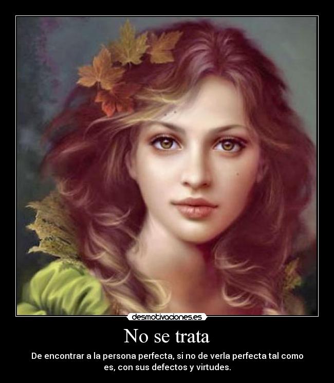 No se trata - De encontrar a la persona perfecta, si no de verla perfecta tal como
es, con sus defectos y virtudes.