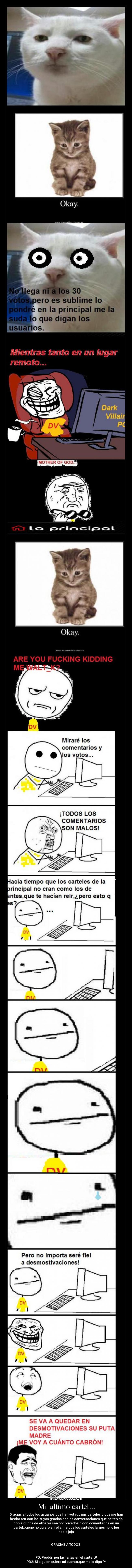 Mi último cartel... - Gracias a todos los usuarios que han votado mis carteles o que me han
hecho reír con los suyos,gracias por las conversaciones que he tenido
con algunos de ellos ya sea por privados o con comentarios en un
cartel,bueno no quiero enrollarme que los carteles largos no lo lee
nadie jaja


GRACIAS A TODOS!


PD: Perdón por las faltas en el cartel :P
PD2: Si alguien quiere mi cuenta,que me lo diga ^^