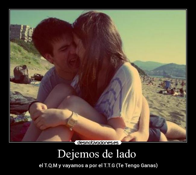 Dejemos de lado - el T.Q.M y vayamos a por el T.T.G (Te Tengo Ganas)