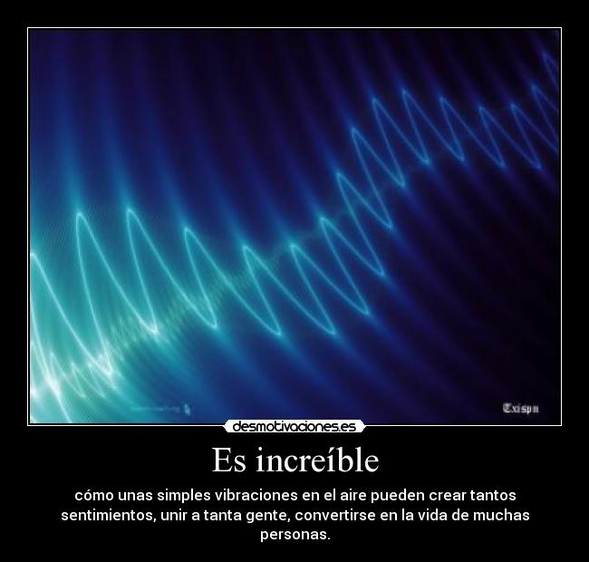 Es increíble - cómo unas simples vibraciones en el aire pueden crear tantos
sentimientos, unir a tanta gente, convertirse en la vida de muchas
personas.