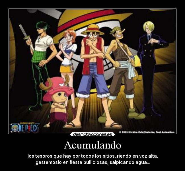 Acumulando - los tesoros que hay por todos los sitios, riendo en voz alta,
gastemoslo en fiesta bulliciosas, salpicando agua...