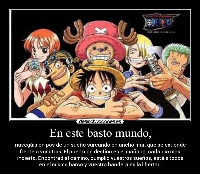 En este basto mundo, - navegáis en pos de un sueño surcando en ancho mar, que se extiende
frente a vosotros. El puerto de destino es el mañana, cada día más
incierto. Encontrad el camino, cumplid vuestros sueños, estáis todos
en el mismo barco y vuestra bandera es la libertad.