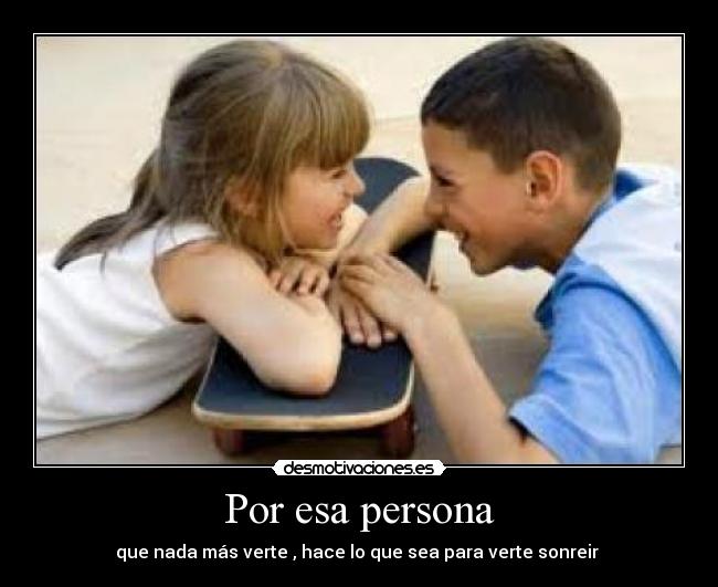 Por esa persona - que nada más verte , hace lo que sea para verte sonreir