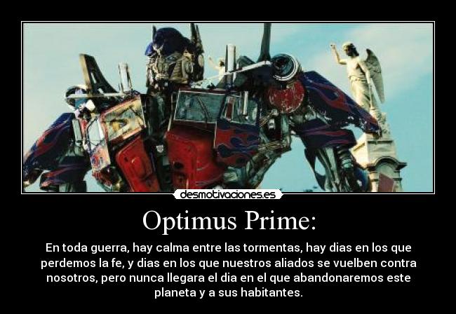 Optimus Prime: - En toda guerra, hay calma entre las tormentas, hay dias en los que
perdemos la fe, y dias en los que nuestros aliados se vuelben contra
nosotros, pero nunca llegara el dia en el que abandonaremos este
planeta y a sus habitantes.