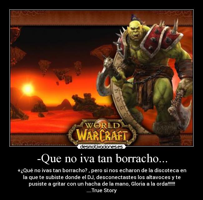 -Que no iva tan borracho... - +¿Qué no ivas tan borracho? , pero si nos echaron de la discoteca en
la que te subiste donde el DJ, desconectastes los altavoces y te
pusiste a gritar con un hacha de la mano, Gloria a la orda!!!!!!
....True Story