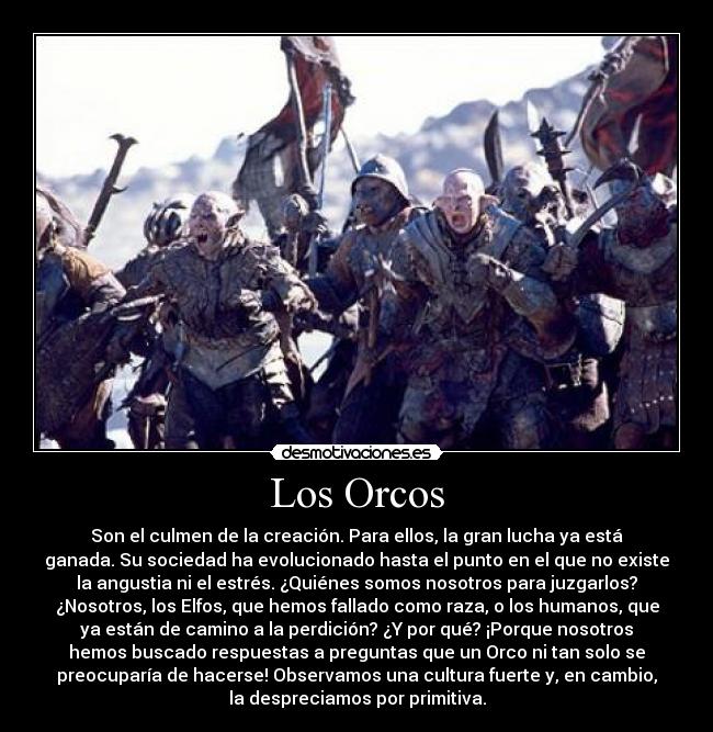 Los Orcos - Son el culmen de la creación. Para ellos, la gran lucha ya está
ganada. Su sociedad ha evolucionado hasta el punto en el que no existe
la angustia ni el estrés. ¿Quiénes somos nosotros para juzgarlos?
¿Nosotros, los Elfos, que hemos fallado como raza, o los humanos, que
ya están de camino a la perdición? ¿Y por qué? ¡Porque nosotros
hemos buscado respuestas a preguntas que un Orco ni tan solo se
preocuparía de hacerse! Observamos una cultura fuerte y, en cambio,
la despreciamos por primitiva.