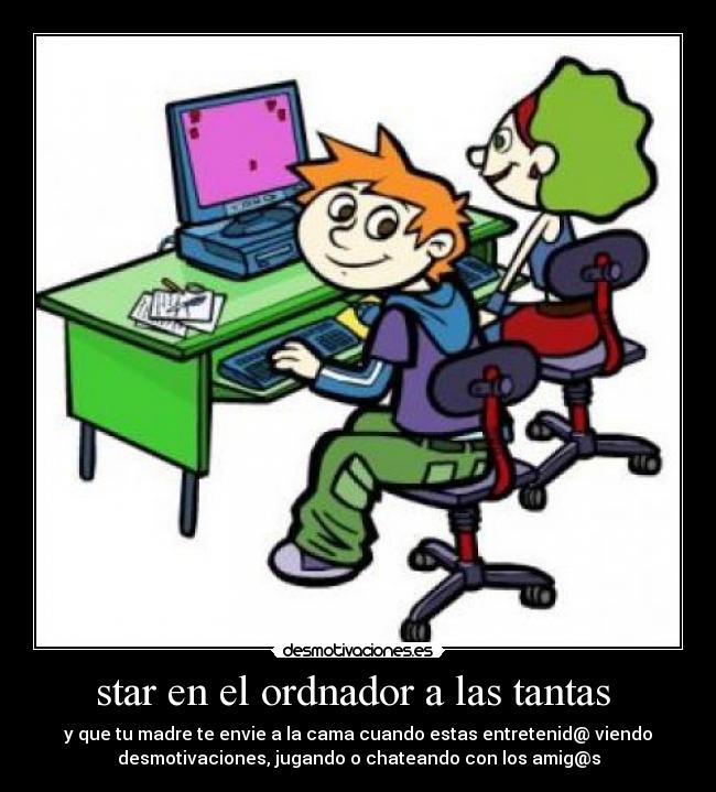 star en el ordnador a las tantas  - y que tu madre te envie a la cama cuando estas entretenid@ viendo
desmotivaciones, jugando o chateando con los amig@s
