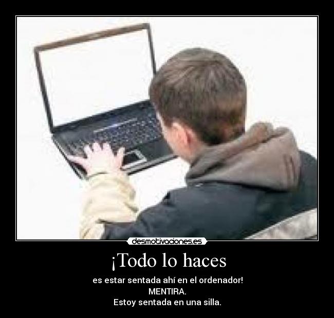 ¡Todo lo haces - es estar sentada ahí en el ordenador!
MENTIRA.
Estoy sentada en una silla.
