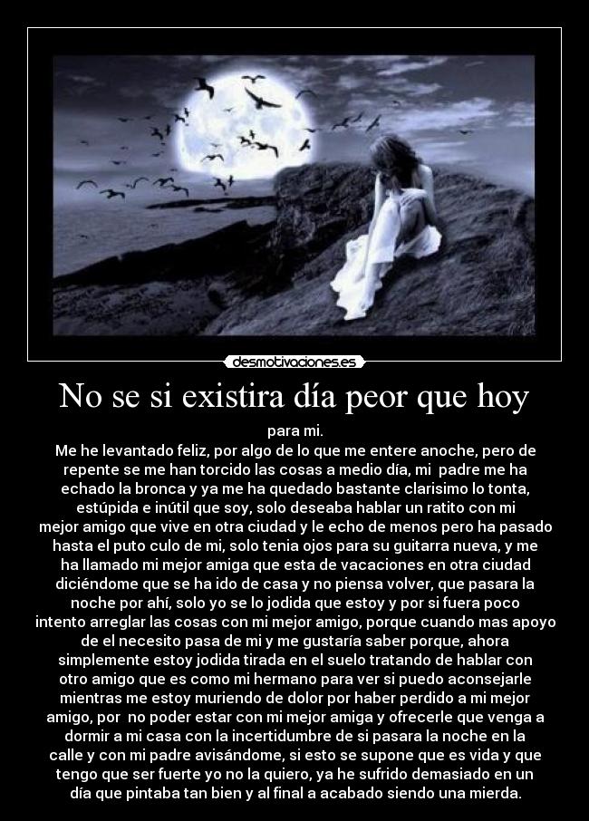 No se si existira día peor que hoy - para mi.
Me he levantado feliz, por algo de lo que me entere anoche, pero de
repente se me han torcido las cosas a medio día, mi  padre me ha
echado la bronca y ya me ha quedado bastante clarisimo lo tonta,
estúpida e inútil que soy, solo deseaba hablar un ratito con mi
mejor amigo que vive en otra ciudad y le echo de menos pero ha pasado
hasta el puto culo de mi, solo tenia ojos para su guitarra nueva, y me
ha llamado mi mejor amiga que esta de vacaciones en otra ciudad
diciéndome que se ha ido de casa y no piensa volver, que pasara la
noche por ahí, solo yo se lo jodida que estoy y por si fuera poco
intento arreglar las cosas con mi mejor amigo, porque cuando mas apoyo
de el necesito pasa de mi y me gustaría saber porque, ahora
simplemente estoy jodida tirada en el suelo tratando de hablar con
otro amigo que es como mi hermano para ver si puedo aconsejarle
mientras me estoy muriendo de dolor por haber perdido a mi mejor
amigo, por  no poder estar con mi mejor amiga y ofrecerle que venga a
dormir a mi casa con la incertidumbre de si pasara la noche en la
calle y con mi padre avisándome, si esto se supone que es vida y que
tengo que ser fuerte yo no la quiero, ya he sufrido demasiado en un
día que pintaba tan bien y al final a acabado siendo una mierda.
