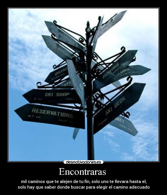 Encontraras - mil caminos que te alejen de tu fin, solo uno te llevara hasta el,
solo hay que saber donde buscar para elegir el camino adecuado