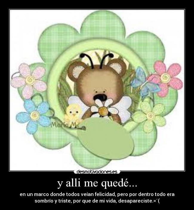y alli me quedé... - en un marco donde todos veían felicidad, pero por dentro todo era
sombrío y triste, por que de mi vida, desapareciste.=´(
