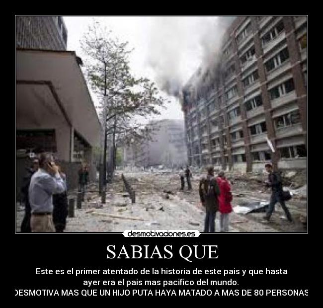 SABIAS QUE - Este es el primer atentado de la historia de este pais y que hasta
ayer era el pais mas pacifico del mundo. 
DESMOTIVA MAS QUE UN HIJO PUTA HAYA MATADO A MAS DE 80 PERSONAS.