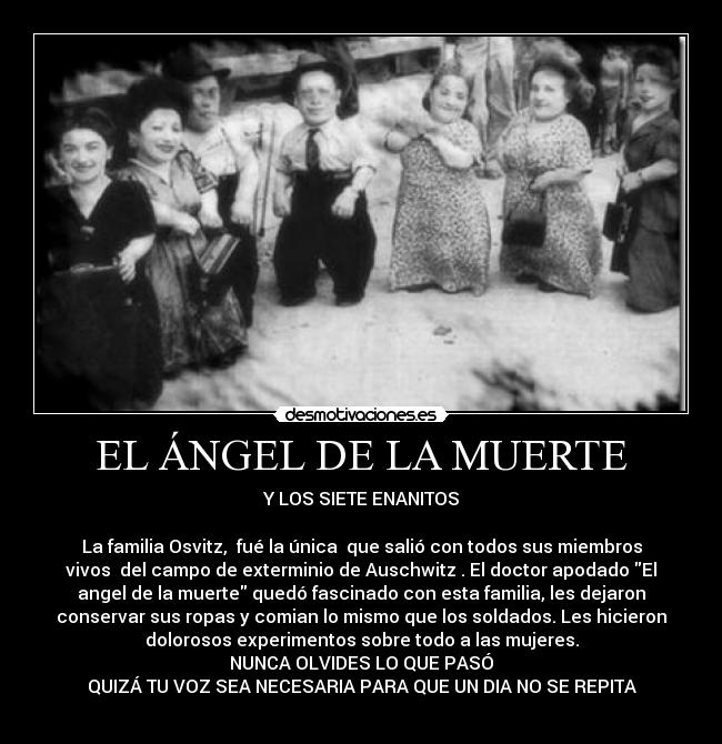 EL ÁNGEL DE LA MUERTE - Y LOS SIETE ENANITOS

La familia Osvitz,  fué la única  que salió con todos sus miembros
vivos  del campo de exterminio de Auschwitz . El doctor apodado El
angel de la muerte quedó fascinado con esta familia, les dejaron
conservar sus ropas y comian lo mismo que los soldados. Les hicieron
dolorosos experimentos sobre todo a las mujeres.
NUNCA OLVIDES LO QUE PASÓ
QUIZÁ TU VOZ SEA NECESARIA PARA QUE UN DIA NO SE REPITA
