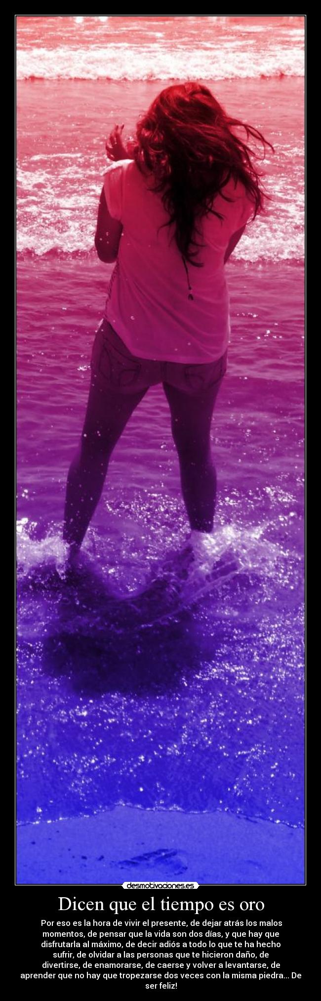 Dicen que el tiempo es oro -  Por eso es la hora de vivir el presente, de dejar atrás los malos
momentos, de pensar que la vida son dos días, y que hay que
disfrutarla al máximo, de decir adiós a todo lo que te ha hecho
sufrir, de olvidar a las personas que te hicieron daño, de
divertirse, de enamorarse, de caerse y volver a levantarse, de
aprender que no hay que tropezarse dos veces con la misma piedra... De
ser feliz!