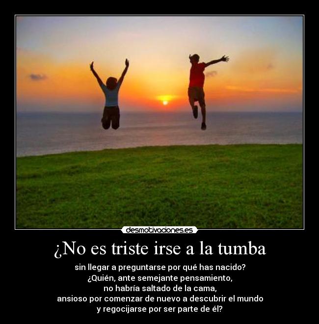¿No es triste irse a la tumba - sin llegar a preguntarse por qué has nacido?
¿Quién, ante semejante pensamiento,
no habría saltado de la cama,
ansioso por comenzar de nuevo a descubrir el mundo
y regocijarse por ser parte de él?