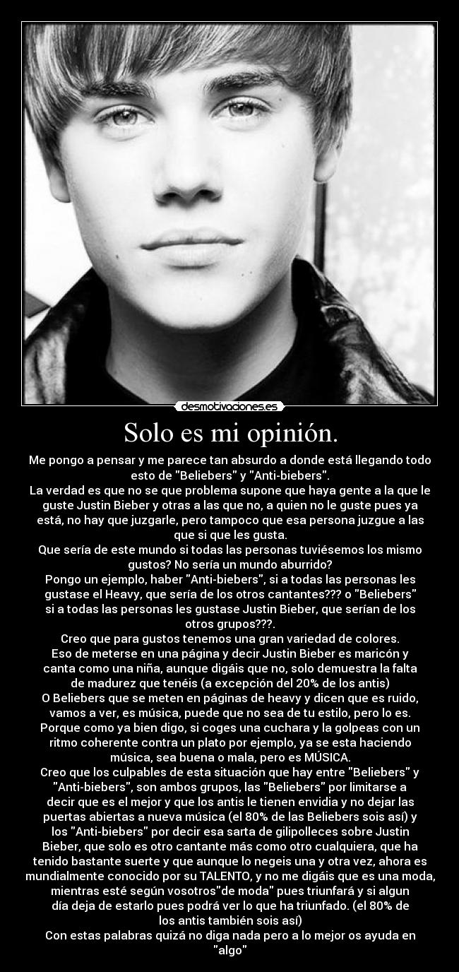 Solo es mi opinión. - Me pongo a pensar y me parece tan absurdo a donde está llegando todo
esto de Beliebers y Anti-biebers.
La verdad es que no se que problema supone que haya gente a la que le
guste Justin Bieber y otras a las que no, a quien no le guste pues ya
está, no hay que juzgarle, pero tampoco que esa persona juzgue a las
que si que les gusta.
Que sería de este mundo si todas las personas tuviésemos los mismo
gustos? No sería un mundo aburrido?
Pongo un ejemplo, haber Anti-biebers, si a todas las personas les
gustase el Heavy, que sería de los otros cantantes??? o Beliebers
si a todas las personas les gustase Justin Bieber, que serían de los
otros grupos???.
Creo que para gustos tenemos una gran variedad de colores.
Eso de meterse en una página y decir Justin Bieber es maricón y
canta como una niña, aunque digáis que no, solo demuestra la falta
de madurez que tenéis (a excepción del 20% de los antis)
O Beliebers que se meten en páginas de heavy y dicen que es ruido,
vamos a ver, es música, puede que no sea de tu estilo, pero lo es.
Porque como ya bien digo, si coges una cuchara y la golpeas con un
ritmo coherente contra un plato por ejemplo, ya se esta haciendo
música, sea buena o mala, pero es MÚSICA.
Creo que los culpables de esta situación que hay entre Beliebers y
Anti-biebers, son ambos grupos, las Beliebers por limitarse a
decir que es el mejor y que los antis le tienen envidia y no dejar las
puertas abiertas a nueva música (el 80% de las Beliebers sois así) y
los Anti-biebers por decir esa sarta de gilipolleces sobre Justin
Bieber, que solo es otro cantante más como otro cualquiera, que ha
tenido bastante suerte y que aunque lo negeis una y otra vez, ahora es
mundialmente conocido por su TALENTO, y no me digáis que es una moda,
mientras esté según vosotrosde moda pues triunfará y si algun
día deja de estarlo pues podrá ver lo que ha triunfado. (el 80% de
los antis también sois así)
Con estas palabras quizá no diga nada pero a lo mejor os ayuda en
algo