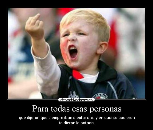 Para todas esas personas - que dijeron que siempre iban a estar ahi,, y en cuanto pudieron
te dieron la patada.