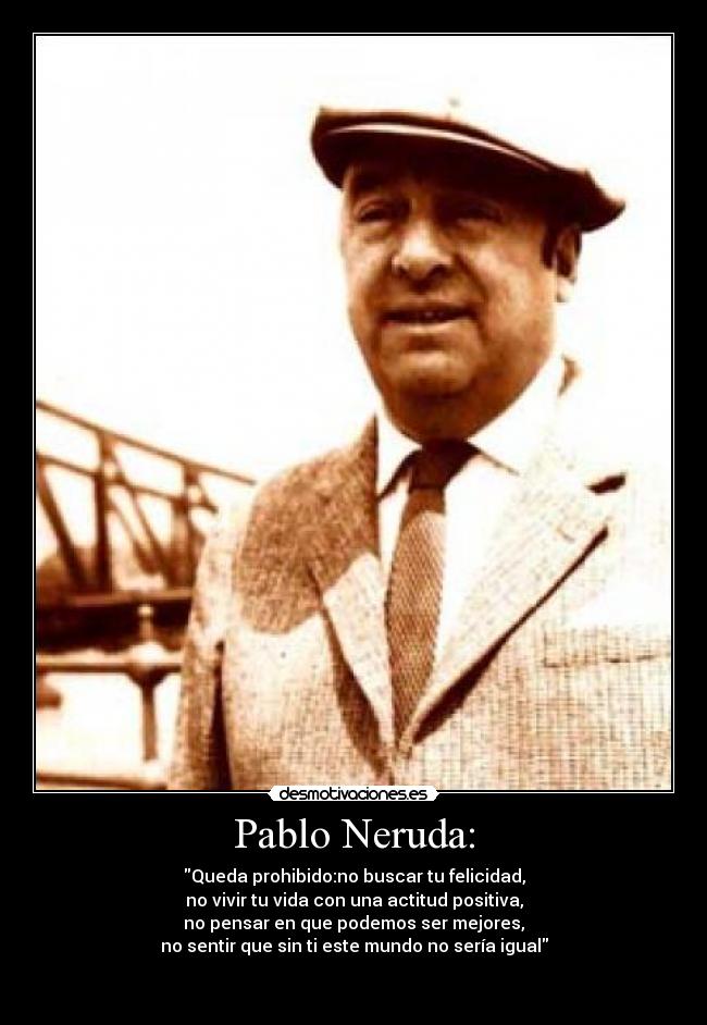 Pablo Neruda: - Queda prohibido:no buscar tu felicidad,
no vivir tu vida con una actitud positiva,
no pensar en que podemos ser mejores,
no sentir que sin ti este mundo no sería igual