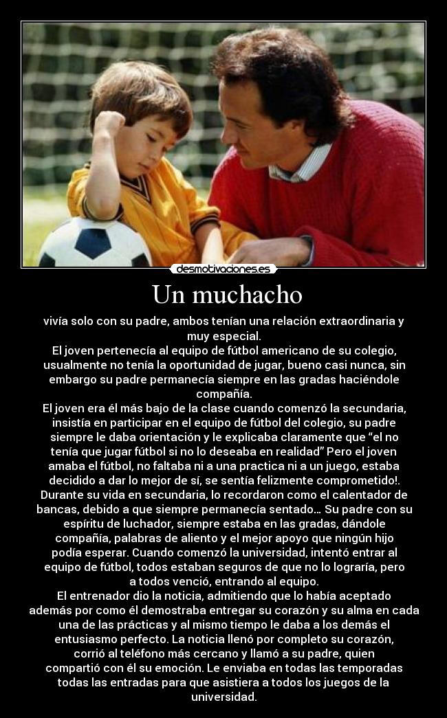   Un muchacho  - vivía solo con su padre, ambos tenían una relación extraordinaria y
muy especial.
El joven pertenecía al equipo de fútbol americano de su colegio,
usualmente no tenía la oportunidad de jugar, bueno casi nunca, sin
embargo su padre permanecía siempre en las gradas haciéndole
compañía.
El joven era él más bajo de la clase cuando comenzó la secundaria,
insistía en participar en el equipo de fútbol del colegio, su padre
siempre le daba orientación y le explicaba claramente que “el no
tenía que jugar fútbol si no lo deseaba en realidad” Pero el joven
amaba el fútbol, no faltaba ni a una practica ni a un juego, estaba
decidido a dar lo mejor de sí, se sentía felizmente comprometido!.
Durante su vida en secundaria, lo recordaron como el calentador de
bancas, debido a que siempre permanecía sentado… Su padre con su
espíritu de luchador, siempre estaba en las gradas, dándole
compañía, palabras de aliento y el mejor apoyo que ningún hijo
podía esperar. Cuando comenzó la universidad, intentó entrar al
equipo de fútbol, todos estaban seguros de que no lo lograría, pero
a todos venció, entrando al equipo.
El entrenador dio la noticia, admitiendo que lo había aceptado
además por como él demostraba entregar su corazón y su alma en cada
una de las prácticas y al mismo tiempo le daba a los demás el
entusiasmo perfecto. La noticia llenó por completo su corazón,
corrió al teléfono más cercano y llamó a su padre, quien
compartió con él su emoción. Le enviaba en todas las temporadas
todas las entradas para que asistiera a todos los juegos de la
universidad.