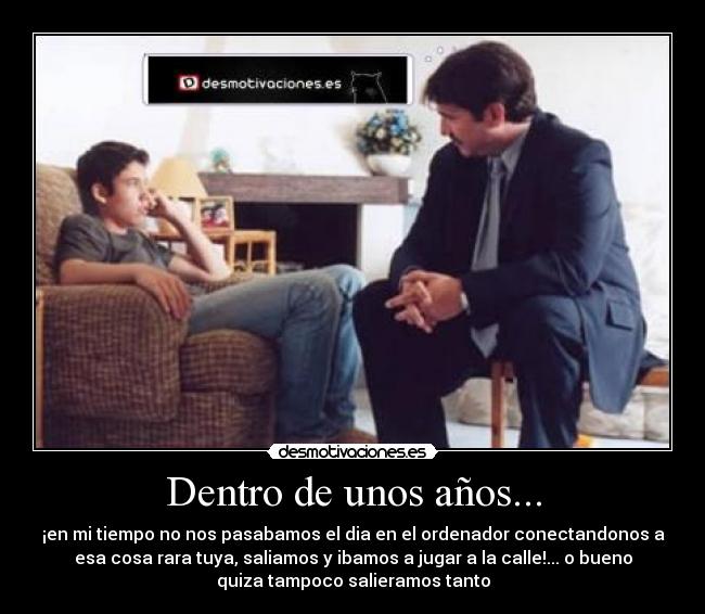 Dentro de unos años... - ¡en mi tiempo no nos pasabamos el dia en el ordenador conectandonos a
esa cosa rara tuya, saliamos y ibamos a jugar a la calle!... o bueno
quiza tampoco salieramos tanto