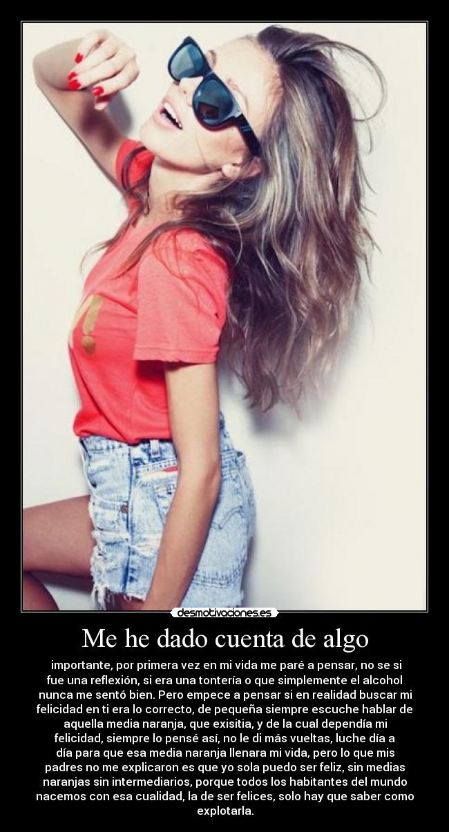 Me he dado cuenta de algo -  importante, por primera vez en mi vida me paré a pensar, no se si
fue una reflexión, si era una tontería o que simplemente el alcohol
nunca me sentó bien. Pero empece a pensar si en realidad buscar mi
felicidad en ti era lo correcto, de pequeña siempre escuche hablar de
aquella media naranja, que exisitia, y de la cual dependía mi
felicidad, siempre lo pensé así, no le di más vueltas, luche día a
día para que esa media naranja llenara mi vida, pero lo que mis
padres no me explicaron es que yo sola puedo ser feliz, sin medias
naranjas sin intermediarios, porque todos los habitantes del mundo
nacemos con esa cualidad, la de ser felices, solo hay que saber como
explotarla.