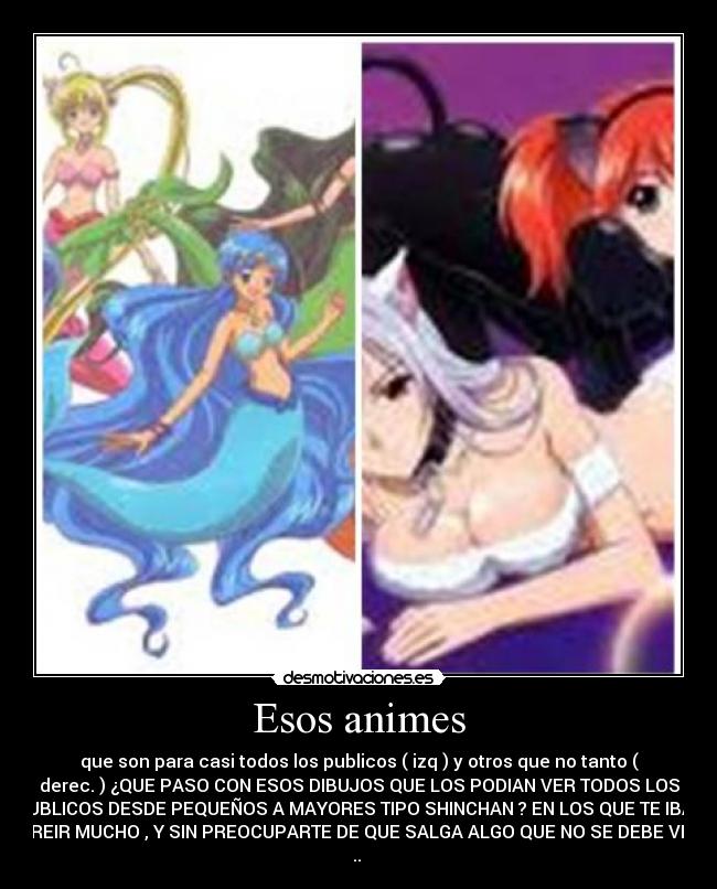 Esos animes - que son para casi todos los publicos ( izq ) y otros que no tanto (
derec. ) ¿QUE PASO CON ESOS DIBUJOS QUE LOS PODIAN VER TODOS LOS
PUBLICOS DESDE PEQUEÑOS A MAYORES TIPO SHINCHAN ? EN LOS QUE TE IBAS
A REIR MUCHO , Y SIN PREOCUPARTE DE QUE SALGA ALGO QUE NO SE DEBE VER
..
