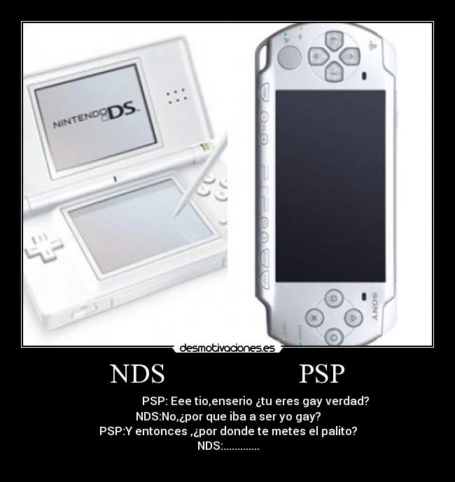 NDS PSP - PSP: Eee tio,enserio ¿tu eres gay verdad?
NDS:No,¿por que iba a ser yo gay?
PSP:Y entonces ,¿por donde te metes el palito?
NDS:.............