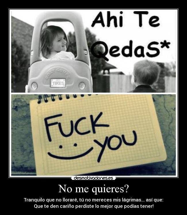 No me quieres? - Tranquilo que no lloraré, tú no mereces mis lágrimas... así que:
Que te den cariño perdiste lo mejor que podías tener!