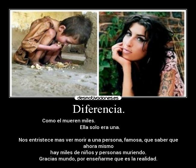 Diferencia. - Como el mueren miles. Ella solo era una.
Nos entristece mas ver morir a una persona, famosa, que saber que ahora mismo
hay miles de niños y personas muriendo.
Gracias mundo, por enseñarme que es la realidad.