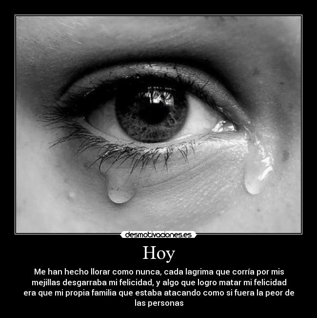 Hoy - Me han hecho llorar como nunca, cada lagrima que corría por mis
mejillas desgarraba mi felicidad, y algo que logro matar mi felicidad
era que mi propia familia que estaba atacando como si fuera la peor de
las personas