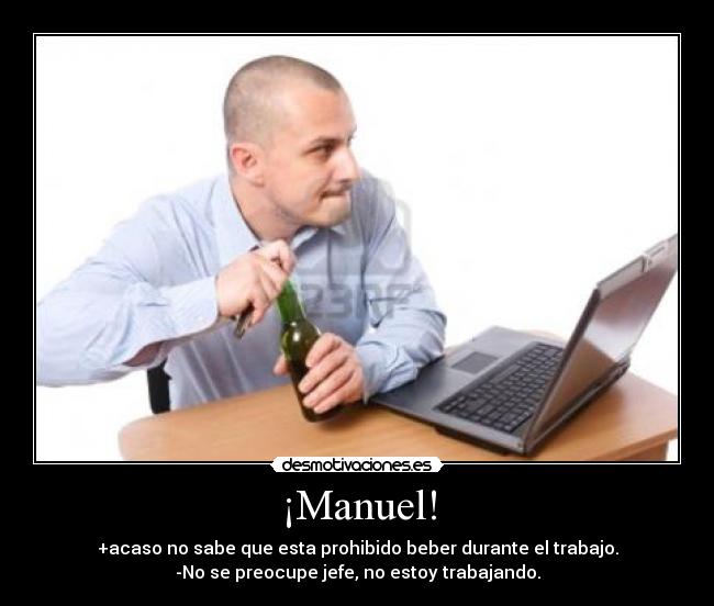 ¡Manuel! - +acaso no sabe que esta prohibido beber durante el trabajo.
-No se preocupe jefe, no estoy trabajando.