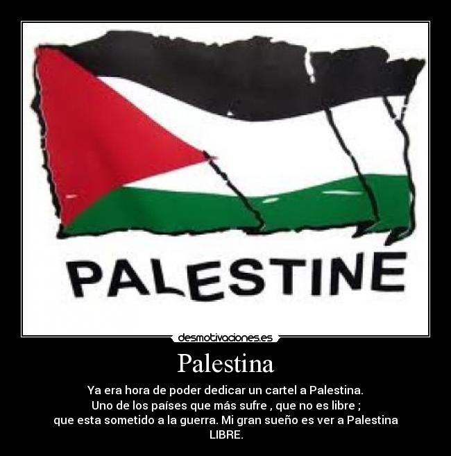 Palestina - Ya era hora de poder dedicar un cartel a Palestina.
Uno de los países que más sufre , que no es libre ;
que esta sometido a la guerra. Mi gran sueño es ver a Palestina
LIBRE.