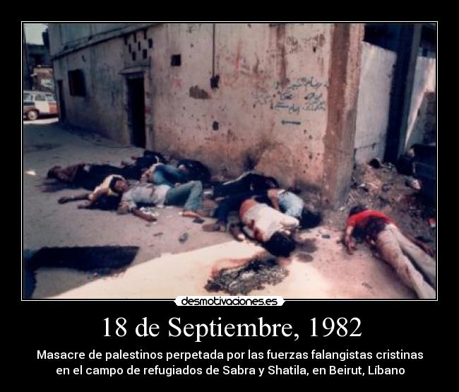 18 de Septiembre, 1982 - Masacre de palestinos perpetada por las fuerzas falangistas cristinas
en el campo de refugiados de Sabra y Shatila, en Beirut, Líbano