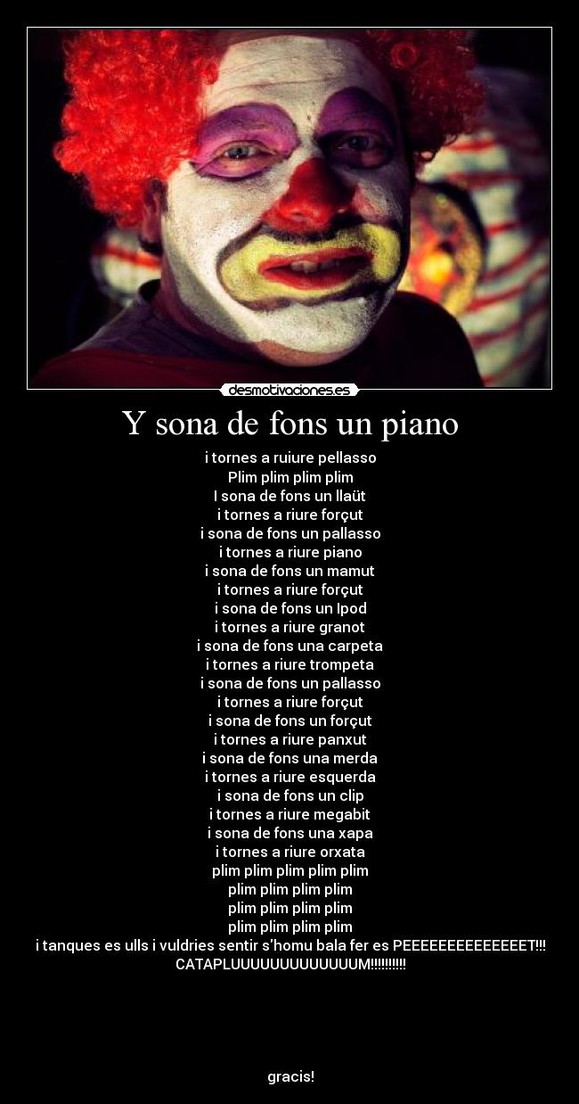 Y sona de fons un piano - i tornes a ruiure pellasso
Plim plim plim plim
I sona de fons un llaüt
i tornes a riure forçut
i sona de fons un pallasso
i tornes a riure piano
i sona de fons un mamut
i tornes a riure forçut
i sona de fons un Ipod
i tornes a riure granot
i sona de fons una carpeta
i tornes a riure trompeta
i sona de fons un pallasso
i tornes a riure forçut
i sona de fons un forçut
i tornes a riure panxut
i sona de fons una merda
i tornes a riure esquerda
i sona de fons un clip
i tornes a riure megabit
i sona de fons una xapa
i tornes a riure orxata
plim plim plim plim plim
plim plim plim plim
plim plim plim plim
plim plim plim plim
i tanques es ulls i vuldries sentir shomu bala fer es PEEEEEEEEEEEEEET!!!
CATAPLUUUUUUUUUUUUUM!!!!!!!!!!





gracis!