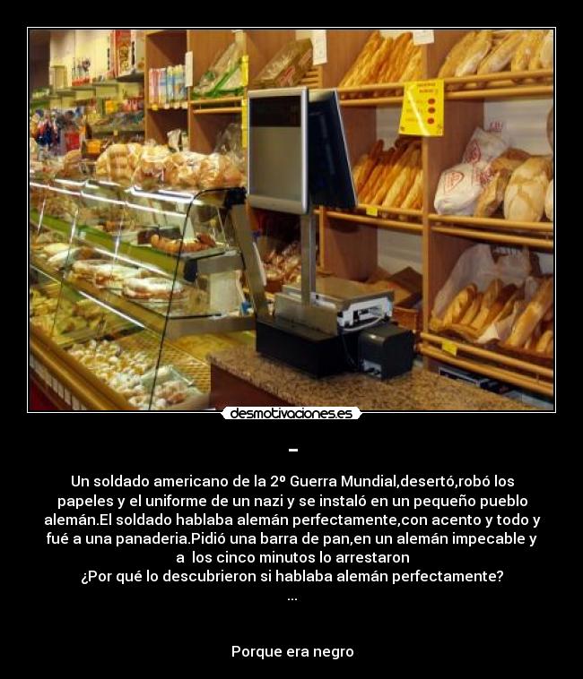 - - Un soldado americano de la 2º Guerra Mundial,desertó,robó los
papeles y el uniforme de un nazi y se instaló en un pequeño pueblo
alemán.El soldado hablaba alemán perfectamente,con acento y todo y
fué a una panaderia.Pidió una barra de pan,en un alemán impecable y
a los cinco minutos lo arrestaron
¿Por qué lo descubrieron si hablaba alemán perfectamente?
...
Porque era negro