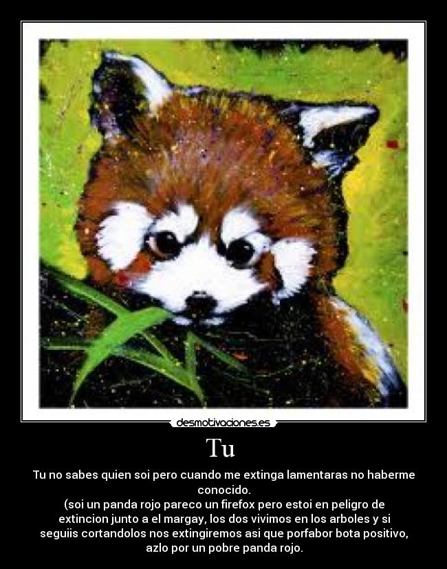 Tu  - Tu no sabes quien soi pero cuando me extinga lamentaras no haberme
conocido.
(soi un panda rojo pareco un firefox pero estoi en peligro de
extincion junto a el margay, los dos vivimos en los arboles y si
seguiis cortandolos nos extingiremos asi que porfabor bota positivo,
azlo por un pobre panda rojo.