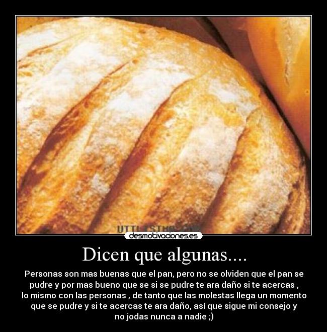 Dicen que algunas.... - Personas son mas buenas que el pan, pero no se olviden que el pan se
pudre y por mas bueno que se si se pudre te ara daño si te acercas ,
lo mismo con las personas , de tanto que las molestas llega un momento
que se pudre y si te acercas te ara daño, así que sigue mi consejo y
no jodas nunca a nadie ;)