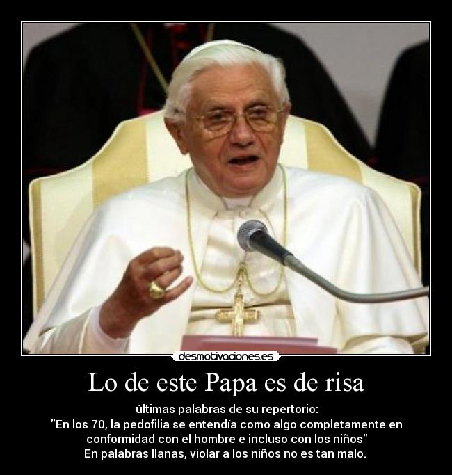 Lo de este Papa es de risa - últimas palabras de su repertorio:
En los 70, la pedofilia se entendía como algo completamente en
conformidad con el hombre e incluso con los niños
En palabras llanas, violar a los niños no es tan malo.
