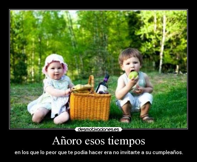 Añoro esos tiempos - en los que lo peor que te podia hacer era no invitarte a su cumpleaños.