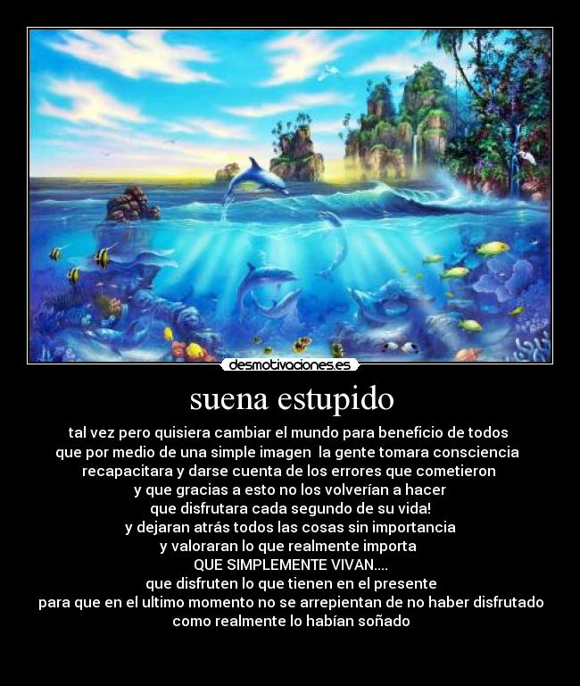 suena estupido - tal vez pero quisiera cambiar el mundo para beneficio de todos
que por medio de una simple imagen la gente tomara consciencia
recapacitara y darse cuenta de los errores que cometieron
y que gracias a esto no los volverían a hacer
que disfrutara cada segundo de su vida!
y dejaran atrás todos las cosas sin importancia
y valoraran lo que realmente importa
QUE SIMPLEMENTE VIVAN....
que disfruten lo que tienen en el presente
para que en el ultimo momento no se arrepientan de no haber disfrutado
como realmente lo habían soñado