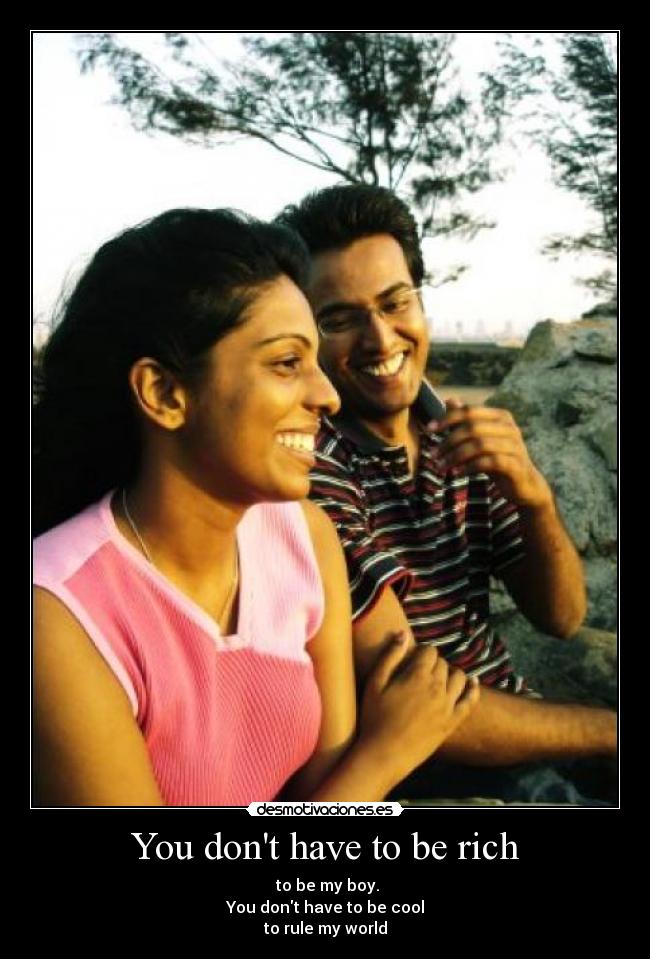 You dont have to be rich - to be my boy.
You dont have to be cool
to rule my world