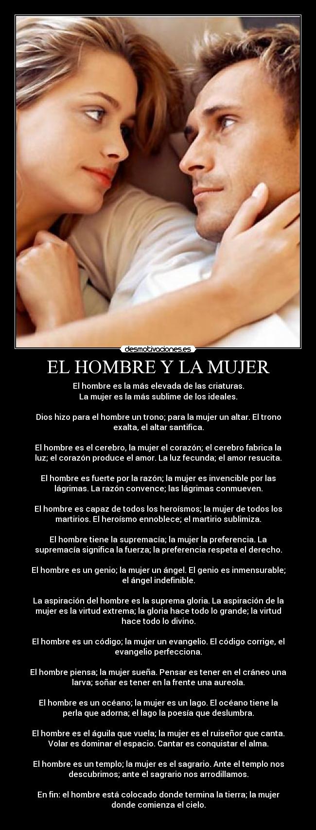 EL HOMBRE Y LA MUJER - El hombre es la más elevada de las criaturas.
La mujer es la más sublime de los ideales.
Dios hizo para el hombre un trono; para la mujer un altar. El trono
exalta, el altar santifica.
El hombre es el cerebro, la mujer el corazón; el cerebro fabrica la
luz; el corazón produce el amor. La luz fecunda; el amor resucita.
El hombre es fuerte por la razón; la mujer es invencible por las
lágrimas. La razón convence; las lágrimas conmueven.
El hombre es capaz de todos los heroísmos; la mujer de todos los
martirios. El heroísmo ennoblece; el martirio sublimiza.
El hombre tiene la supremacía; la mujer la preferencia. La
supremacía significa la fuerza; la preferencia respeta el derecho.
El hombre es un genio; la mujer un ángel. El genio es inmensurable;
el ángel indefinible.
La aspiración del hombre es la suprema gloria. La aspiración de la
mujer es la virtud extrema; la gloria hace todo lo grande; la virtud
hace todo lo divino.
El hombre es un código; la mujer un evangelio. El código corrige, el
evangelio perfecciona.
El hombre piensa; la mujer sueña. Pensar es tener en el cráneo una
larva; soñar es tener en la frente una aureola.
El hombre es un océano; la mujer es un lago. El océano tiene la
perla que adorna; el lago la poesía que deslumbra.
El hombre es el águila que vuela; la mujer es el ruiseñor que canta.
Volar es dominar el espacio. Cantar es conquistar el alma.
El hombre es un templo; la mujer es el sagrario. Ante el templo nos
descubrimos; ante el sagrario nos arrodillamos.
En fin: el hombre está colocado donde termina la tierra; la mujer
donde comienza el cielo.