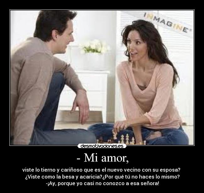 - Mi amor, - viste lo tierno y cariñoso que es el nuevo vecino con su esposa?
¿Viste como la besa y acaricia?¿Por qué tú no haces lo mismo?
-¡Ay, porque yo casi no conozco a esa señora!