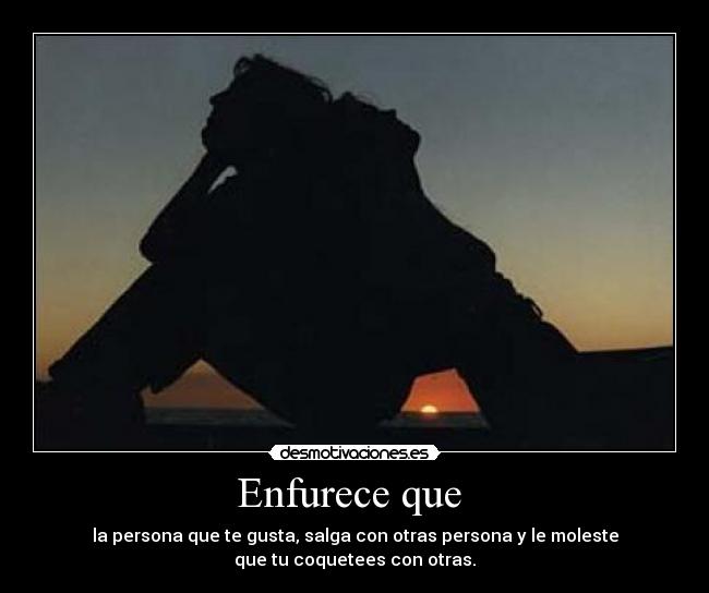 Enfurece que - la persona que te gusta, salga con otras persona y le moleste
que tu coquetees con otras.