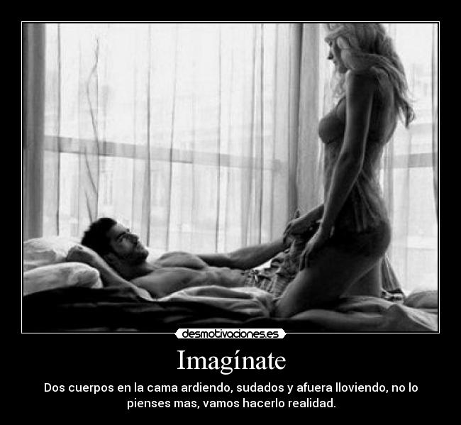 Imagínate - Dos cuerpos en la cama ardiendo, sudados y afuera lloviendo, no lo
pienses mas, vamos hacerlo realidad.